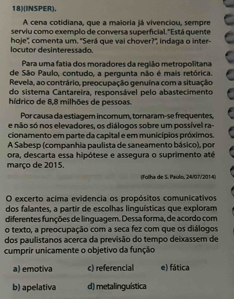 18)(INSPER).
A cena cotidiana, que a maioria já vivenciou, sempre
serviu como exemplo de conversa superficial."Está quente
hoje", comenta um. 'Será que vai chover?", indaga o inter-
locutor desinteressado.
Para uma fatia dos moradores da região metropolitana
de São Paulo, contudo, a pergunta não é mais retórica.
Revela, ao contrário, preocupação genuína com a situação
do sistema Cantareira, responsável pelo abastecimento
hídrico de 8, 8 milhões de pessoas.
Por causa da estiagem incomum, tornaram-se frequentes,
e não só nos elevadores, os diálogos sobre um possível ra-
cionamento em parte da capital e em municípios próximos.
A Sabesp (companhia paulista de saneamento básico), por
ora, descarta essa hipótese e assegura o suprimento até
março de 2015.
(Folha de S. Paulo, 24/07/2014)
O excerto acima evidencia os propósitos comunicativos
dos falantes, a partir de escolhas linguísticas que exploram
diferentes funções de linguagem. Dessa forma, de acordo com
o texto, a preocupação com a seca fez com que os diálogos
dos paulistanos acerca da previsão do tempo deixassem de
cumprir unicamente o objetivo da função
a) emotiva c) referencial e) fática
b) apelativa d) metalinguística