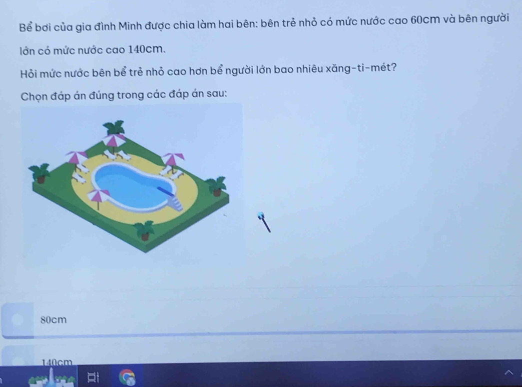 Bể bơi của gia đình Minh được chia làm hai bên: bên trẻ nhỏ có mức nước cao 60cm và bên người
lớn có mức nước cao 140cm.
Hỏi mức nước bên bể trẻ nhỏ cao hơn bể người lớn bao nhiêu xăng-ti-mét?
Chọn đáp án đúng trong các đáp án sau:
80cm
140cm