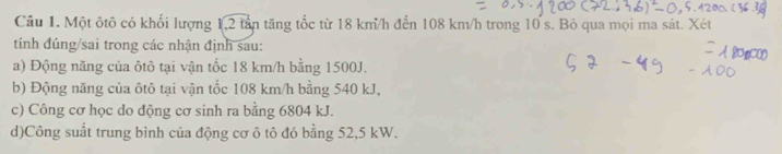 Một ôtô có khối lượng 1, 2 tần tăng tốc từ 18 km/h đến 108 km/h trong 10 s. Bỏ qua mọi ma sát. Xét 
tính đúng/sai trong các nhận định sau: 
a) Động năng của ôtô tại vận tốc 18 km/h bằng 1500J. 
b) Động năng của ôtô tại vận tốc 108 km/h bằng 540 kJ, 
c) Công cơ học do động cơ sinh ra bằng 6804 kJ. 
d)Công suất trung bình của động cơ ô tô đó bằng 52,5 kW.