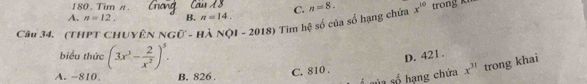 Tim n. C. n=8.
A. n=12. B. n=14. 
Câu 34. (THPT CHUYÊN NGữ - HÀ NộI - 2018) Tìm hệ số của số hạng chứa x^(10) trong kh
biểu thức (3x^3- 2/x^2 )^5. D. 421.
A. -810. B. 826.
ủa số hạng chứa x^(31) trong khai
C. 810.