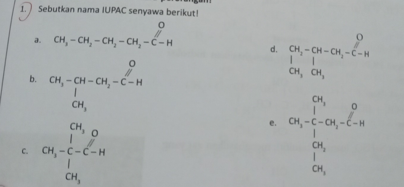  Sebutkan nama IUPAC senyawa berikut! 
a. CH_3-CH_2-CH_2-CH_2-C-H
d. beginvmatrix CH_2-CH-CH_2-C-H CH_3CH_3endvmatrix
b. beginarrayr OH_3-CH-CH_2-C-H CH_3endarray
C. CH_3-C-C-H
e. CO_1=frac (∈tlimits _i=1)^0CO_(∈tlimits _i=1)^0C_i^0=4