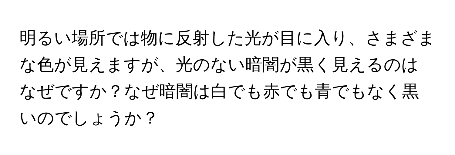 明るい場所では物に反射した光が目に入り、さまざまな色が見えますが、光のない暗闇が黒く見えるのはなぜですか？なぜ暗闇は白でも赤でも青でもなく黒いのでしょうか？