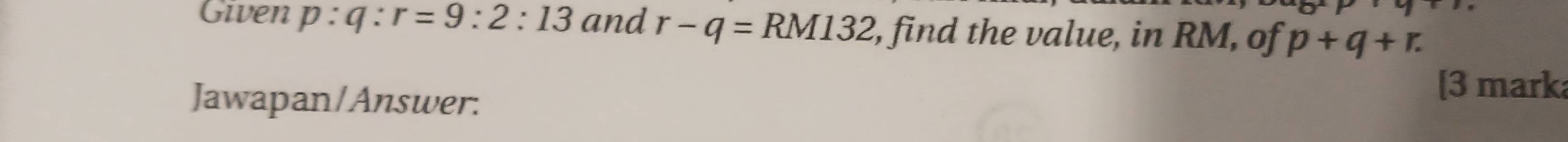 Given p:q:r=9:2:13 and r-q=RM132 , find the value, in RM, of p+q+r. 
Jawapan/Answer: 
[3 mark