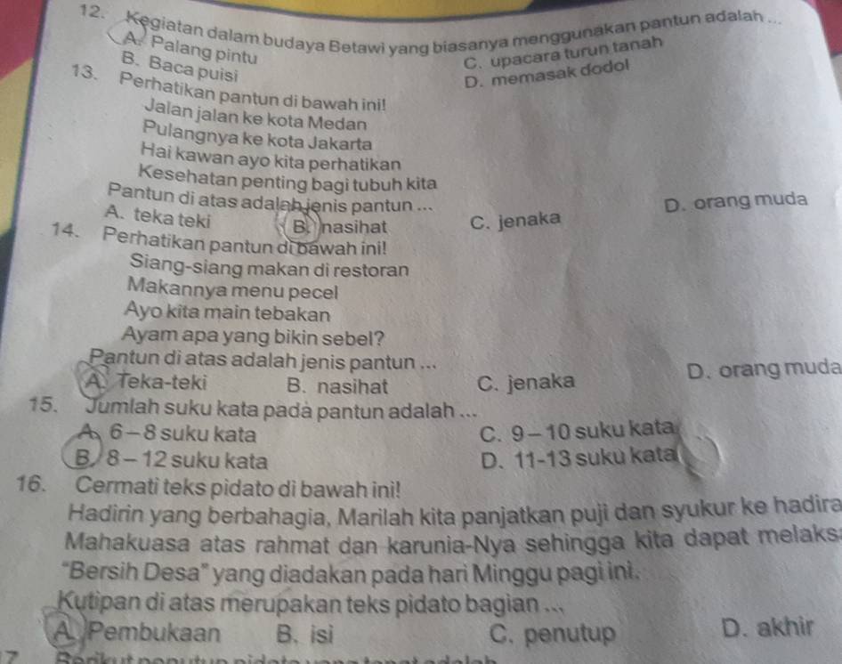 Kegiatan dalam budaya Betawi yang biasanya menggunakan pantun adalah .
A. Palang pintu
C. upacara turun tanah
B. Baca puisi
D. memasak dodol
13. Perhatikan pantun di bawah ini!
Jalan jalan ke kota Medan
Pulangnya ke kota Jakarta
Hai kawan ayo kita perhatikan
Kesehatan penting bagi tubuh kita
Pantun di atas adalah jenis pantun ... D. orang muda
A. teka teki B nasihat C. jenaka
14. Perhatikan pantun di bawah ini!
Siang-siang makan di restoran
Makannya menu pecel
Ayo kita main tebakan
Ayam apa yang bikin sebel?
Pantun di atas adalah jenis pantun ..
A. Teka-teki B. nasihat C. jenaka D. orang muda
15. Jumlah suku kata padà pantun adalah ...
A 6 - 8 suku kata C. 9-10 suku kata
B 8 - 12 suku kata D、 11-13 suku kat 
16. Cermati teks pidato di bawah ini!
Hadirin yang berbahagia, Marilah kita panjatkan puji dan syukur ke hadira
Mahakuasa atas rahmat dan karunia-Nya sehingga kita dapat melaks
“Bersih Desa” yang diadakan pada hari Minggu pagi ini.
Kutipan di atas merupakan teks pidato bagian ...
A Pembukaan B. isi C. penutup D. akhir
7