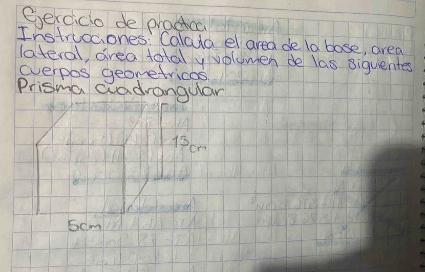 eercicio de practica 
Instruccones: Calcula el area de la bose, area 
lateral, area total y volomen de las siquientes 
everpos geometricos 
Prisma aadrangulan
15cm
5cm