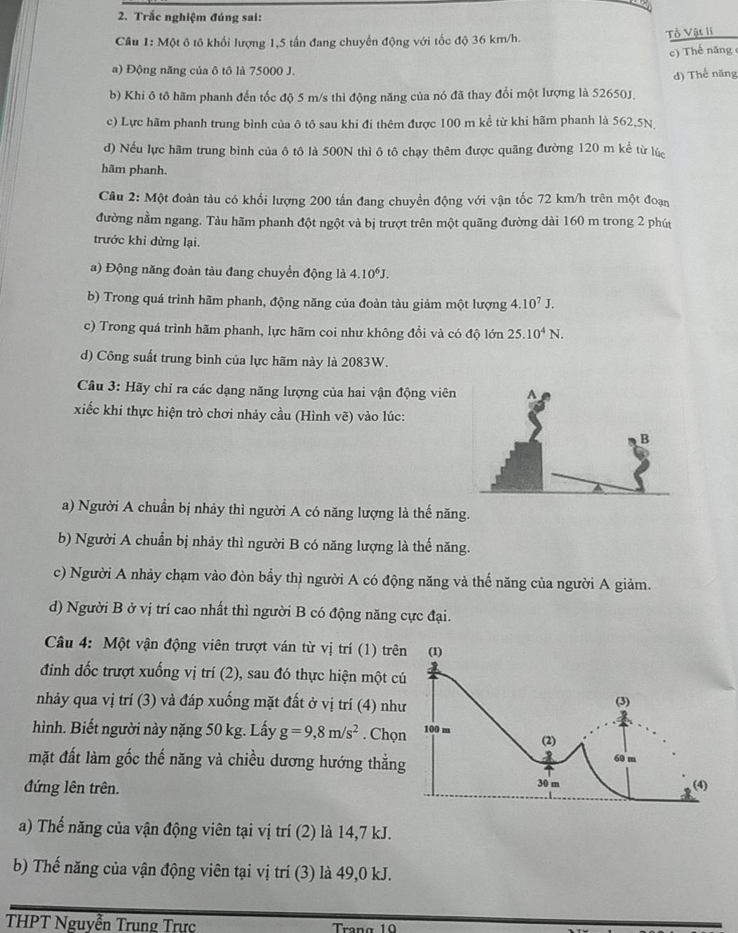 Trắc nghiệm đúng sai:
Câu 1: Một ô tô khối lượng 1,5 tấn đang chuyển động với tốc độ 36 km/h.
Tổ Vật lí
c) Thế năng 
a) Động năng của ô tô là 75000 J.
d) Thế năng
b) Khi ô tô hãm phanh đến tốc độ 5 m/s thì động năng của nó đã thay đổi một lượng là 52650J.
c) Lực hãm phanh trung bình của ô tô sau khi đi thêm được 100 m kể từ khi hãm phanh là 562,5N.
d) Nếu lực hãm trung bình của ô tô là 500N thì ô tô chạy thêm được quãng đường 120 m kể từ lúc
hãm phanh.
Câu 2: Một đoàn tàu có khối lượng 200 tấn đang chuyền động với vận tốc 72 km/h trên một đoạn
đường nằm ngang. Tàu hãm phanh đột ngột và bị trượt trên một quãng đường dài 160 m trong 2 phút
trước khi dừng lại.
a) Động năng đoàn tàu đang chuyển động là 4.10^6J.
b) Trong quá trình hãm phanh, động năng của đoàn tàu giảm một lượng 4.10^7J.
c) Trong quá trình hãm phanh, lực hãm coi như không đổi và có độ lớn 25.10^4N.
d) Công suất trung bình của lực hãm này là 2083W.
Câu 3: Hãy chỉ ra các dạng năng lượng của hai vận động viên
xiếc khi thực hiện trò chơi nhảy cầu (Hình vẽ) vào lúc:
a) Người A chuẩn bị nhảy thì người A có năng lượng là thế năng.
b) Người A chuẩn bị nhảy thì người B có năng lượng là thế năng.
c) Người A nhảy chạm vào đòn bẩy thì người A có động năng và thế năng của người A giảm.
d) Người B ở vị trí cao nhất thì người B có động năng cực đại.
Câu 4: Một vận động viên trượt ván từ vị trí (1) trê
đinh đốc trượt xuống vị trí (2), sau đó thực hiện một c
nhảy qua vị trí (3) và đáp xuống mặt đất ở vị trí (4) nh
hình. Biết người này nặng 50 kg. Lấy g=9,8m/s^2. Chọ
mặt đất làm gốc thế năng và chiều dương hướng thắn
đứng lên trên.
a) Thế năng của vận động viên tại vị trí (2) là 14,7 kJ.
b) Thế năng của vận động viên tại vị trí (3) là 49,0 kJ.
THPT Nguyễn Trung Trực