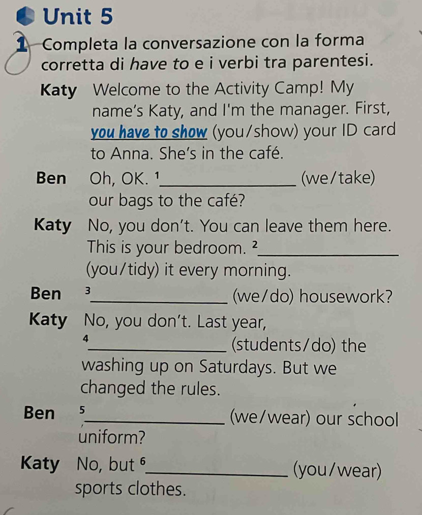 Completa la conversazione con la forma 
corretta di have to e i verbi tra parentesi. 
Katy Welcome to the Activity Camp! My 
name’s Katy, and I'm the manager. First, 
you have to show (you/show) your ID card 
to Anna. She's in the café. 
Ben Oh, OK. 1_ (we/take) 
our bags to the café? 
Katy No, you don't. You can leave them here. 
This is your bedroom. ²_ 
(you/tidy) it every morning. 
Ben 3_ (we/do) housework? 
Katy No, you don't. Last year, 
4 
_(students/do) the 
washing up on Saturdays. But we 
changed the rules. 
Ben 5 
_(we/wear) our school 
uniform? 
Katy No, but ⁶_ (you/wear) 
sports clothes.