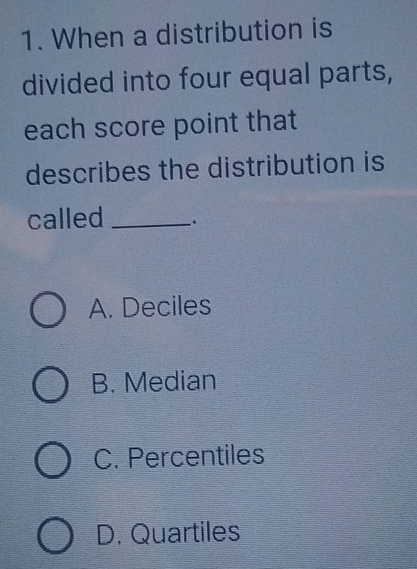 When a distribution is
divided into four equal parts,
each score point that
describes the distribution is
called_
A. Deciles
B. Median
C. Percentiles
D. Quartiles