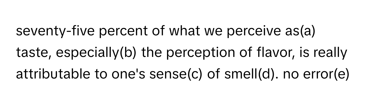 seventy-five percent of what we perceive as(a) taste, especially(b) the perception of flavor, is really attributable to one's sense(c) of smell(d). no error(e)