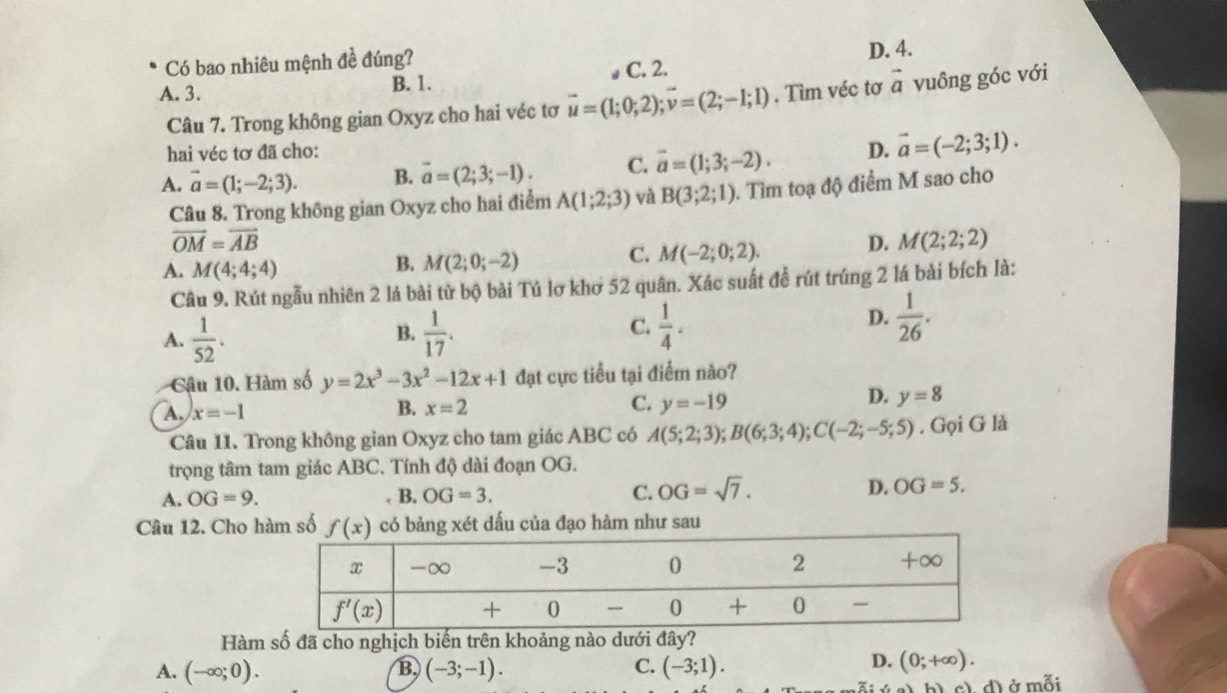 D. 4.
Có bao nhiêu mệnh đề đúng? C. 2.
A. 3. B. 1.
Câu 7. Trong không gian Oxyz cho hai véc tơ vector u=(1;0;2);vector v=(2;-1;1). Tìm véc tơ vector a vuông góc với
hai véc tơ đã cho:
A. vector a=(1;-2;3). B. vector a=(2;3;-1). C. vector a=(1;3;-2). D. vector a=(-2;3;1).
Câu 8. Trong không gian Oxyz cho hai điểm A(1;2;3) và B(3;2;1) 1. Tìm toạ độ điểm M sao cho
vector OM=vector AB
A. M(4;4;4)
B. M(2;0;-2) C. M(-2;0;2).
D. M(2;2;2)
Câu 9. Rút ngẫu nhiên 2 lá bài từ bộ bài Tú lơ khơ 52 quân. Xác suất đề rút trúng 2 lá bài bích là:
B.
A.  1/52 .  1/17 .
D.
C.  1/4 .  1/26 .
Cậâu 10. Hàm số y=2x^3-3x^2-12x+1 đạt cực tiểu tại điểm nào?
D.
A. x=-1 B. x=2 C. y=-19 y=8
Câu 11. Trong không gian Oxyz cho tam giác ABC có A(5;2;3);B(6;3;4);C(-2;-5;5). Gọi G là
trọng tâm tam giác ABC. Tính độ dài đoạn OG.
A. OG=9.. B. OG=3. C. OG=sqrt(7). D. OG=5.
Câu 12. Cho hàm số f(x) có bảng xét dấu của đạo hàm như sau
Hàm số đã cho nghịch biến trên khoảng nào dưới đây?
A. (-∈fty ;0). B, (-3;-1). C. (-3;1).
D. (0;+∈fty ).
al bì cì d) ở mỗi