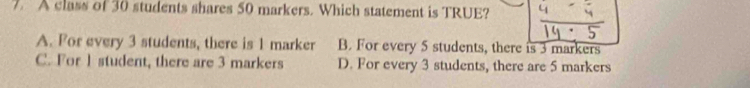 A class of 30 students shares 50 markers. Which statement is TRUE?
A. For every 3 students, there is 1 marker B. For every 5 students, there is 3 markers
C. For 1 student, there are 3 markers D. For every 3 students, there are 5 markers