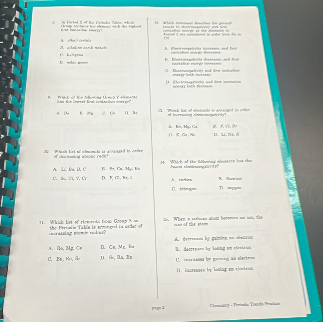 In Period 2 of the Periodic Table, which 12. Which stntarined descriónn tin guenra
Group contains the element with the highest trande ln eestrosepdorty and fr 
first ionization energy onization energy as the demente in 
Pariod 2 are considered in arter from tte so
A. alkali metals
on
B. alkaline earth metals A. Dlectronagtinity incresans, sch Sird
C. halogens inization energy decresses.
D. noble gases B. Einctronogtvity decresses, and frst
ionization energy incresses
C. Diectroogin/ty and firt iniation
energy both incresse.
D. Dlectronegstoty and first insination
energy both decreese.
9. Which of the following Group 2 elements
has the lowest first ionization energy?
A. Be B. Mg C. Ca D. Ba 12. Which list of elements is arranged in order
of increasing electronegntf
A. Be, Mg, Ca B. F, Cl, Br
C. K, Ca, Sc D. Li, Na, K
10. Which list of elements is arranged in order
of increasing atomic radii?
14. Which of the following elements has the
A. Li, Be, B, C B. Sr, Ca, Mg, Be lowest electronegativity?
C. Sc, Ti, V, Cr D. F, Cl, Br, I A. carbon B. fluorine
C. nitrogen D. axygen
11. Which list of elements from Group 2 on 15. When a sodium atom becomes an ion, the
the Periodic Table is arranged in order of size of the atom
increasing atomic radius?
A. decreases by gaining an electron
A. Be, Mg, Ca B. Ca, Mg, Be
B. decreases by losing an electron
C. Ba, Ra, Sr D. Sr, Ra, Ba
C. increases by gaining an electron
D. increases by losing an electrum
page 2 Chemistry - Periodic Trends Practice
