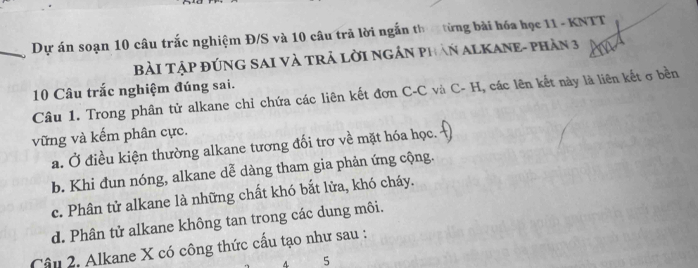 Dự án soạn 10 câu trắc nghiệm Đ/S và 10 câu trã lời ngắn th từng bài hóa học 11 - KNTT
BàI TậP đÚNG SAI Và TRẢ LờI NGÁN PHAN ALKANE- PHần 3
10 Câu trắc nghiệm đúng sai.
Câu 1. Trong phân tử alkane chỉ chứa các liên kết đơn C-C và C- H, các lên kết này là liên kết ở bền
vững và kếm phân cực.
a. Ở điều kiện thường alkane tương đối trơ về mặt hóa học.
b. Khi đun nóng, alkane dễ dàng tham gia phản ứng cộng.
c. Phân tử alkane là những chất khó bắt lửa, khó cháy.
d. Phân tử alkane không tan trong các dung môi.
Câu 2. Alkane X có công thức cầu tạo như sau :
4 5