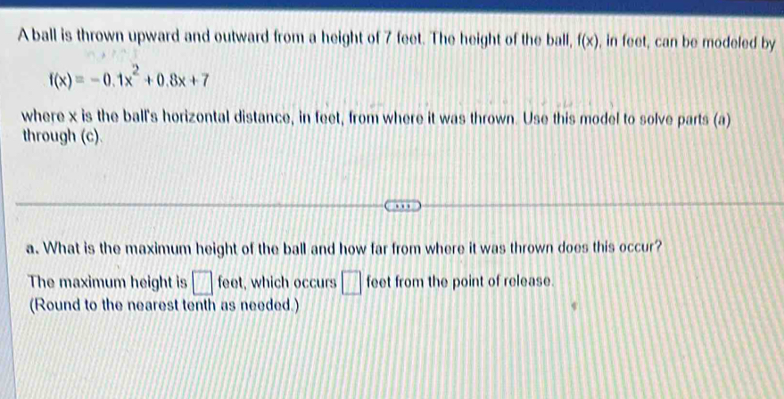 A ball is thrown upward and outward from a height of 7 feet. The height of the ball, f(x) , in feet, can be modeled by
f(x)=-0.1x^2+0.8x+7
where x is the ball's horizontal distance, in feet, from where it was thrown. Use this model to solve parts (a) 
through (c).