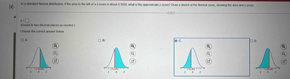 In a standard Normal distribution, if the area to the left of a z-score is about 0.3500, what is the approximate z-score? Draw a sketch of the Normal curve, showing the area and z-score
x=□
(Round to two decimal places as needed.)
Choose the correct answer below
A. B. C. D.