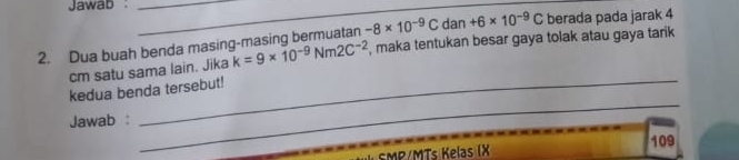 Jawab :__ 
2. Dua buah benda masing-masing bermuatan -8* 10^(-9)C dan +6* 10^(-9)C berada pada jarak 4
cm satu sama lain. Jika k=9* 10^(-9)Nm2C^(-2) , maka tentukan besar gaya tolak atau gaya tarik 
_ 
kedua benda tersebut! 
Jawab : 
109 
SMP/MTs Kelas IX