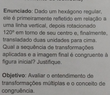 Enunciado: Dado um hexágono regular, 
ele é primeiramente refletido em relação a 
uma linha vertical, depois rotacionado
120° em torno de seu centro e, finalmente, 
transladado duas unidades para cima. 
Qual a sequência de transformações 
aplicadas e a imagem final é congruente à 
figura inicial? Justifique. 
Objetivo: Avaliar o entendimento de 
transformações múltiplas e o conceito de 
congruência.