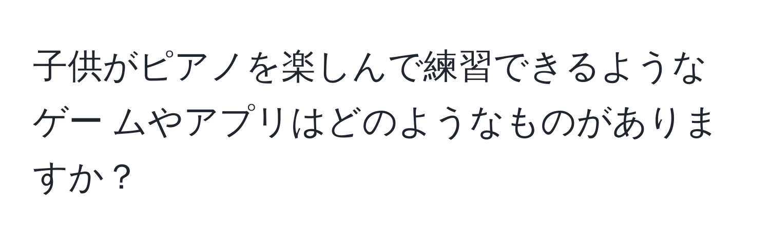 子供がピアノを楽しんで練習できるようなゲー ムやアプリはどのようなものがありますか？