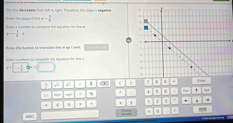 The line decreases from left to right. Therefore, the slope is negative . 
Enter the slope of line w . - 1/2 
Enter a number to complete the equation for line w :
y=- 1/2 x
Press the button to translate line w up 1 unit. Translate Line 
Enter numbers to complete the equation for line v :
y=- 1/2  2 x+(□ )
 x/y  sqrt(x) sqrt [ysqrt(x) x' $ ( 7 8 9 + Enter
|x| log(x) log(x) π % ^ 4 5 6 Prev Next 
< S 2 > + × y 1 2 3 ← v 
Choose
ABC Variable = 0. 
© 2023 Carnegie Learing Eean