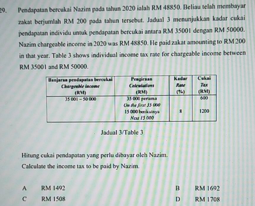 Pendapatan bercukai Nazim pada tahun 2020 ialah RM 48850. Beliau telah membayar
zakat berjumlah RM 200 pada tahun tersebut. Jadual 3 menunjukkan kadar cukai
pendapatan individu untuk pendapatan bercukai antara RM 35001 dengan RM 50000.
Nazim chargeable income in 2020 was RM 48850. He paid zakat amounting to RM 200
in that year. Table 3 shows individual income tax rate for chargeable income between
RM 35001 and RM 50000.
Jadual 3/Table 3
Hitung cukai pendapatan yang perlu dibayar oleh Nazim.
Calculate the income tax to be paid by Nazim.
A RM 1492 B RM 1692
D
C RM 1508 RM 1708