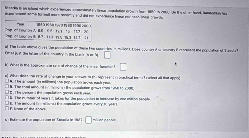 Steadia is an island which experienced approximately linear population growth from 1950 to 2000. On the other hand, Randomian has
experienced some turmoil more recently and did not experience linear nor near-linear growth.
a) The table above gives the population of these two countries, in millions. Does country A or country B represent the population of Steadla?
Enter just the letter of the country in the blank (A or B). □ 
b) What is the approximate rate of change of the linear function? □ 
c) What does the rate of change in your answer to (b) represent in practical terms? (select all that apply)
A. The amount (in millions) the population grows each year.
B. The total amount (in millions) the population grows from 1950 to 2000.
C. The percent the population grows each year.
D. The number of years it takes for the population to increase by one million people.
E. The amount (in millions) the population grows every 10 years.
F. None of the above.
d) Estimate the population of Steadia in 1987. □ million people