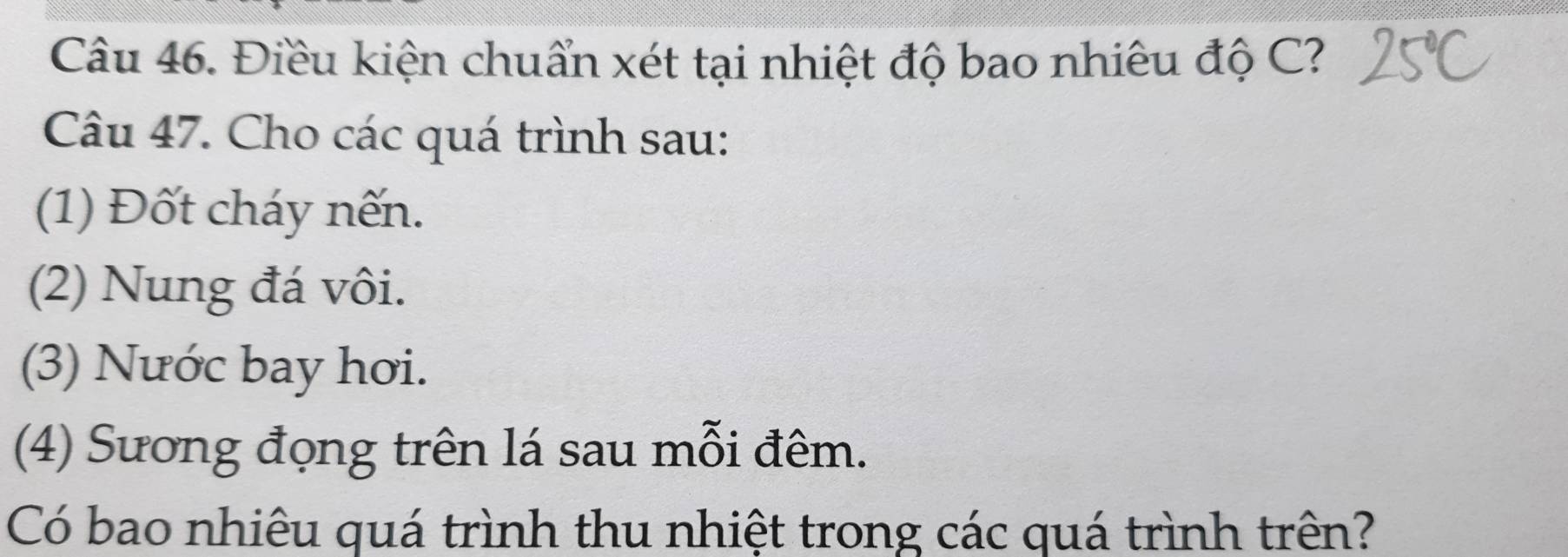 Điều kiện chuẩn xét tại nhiệt độ bao nhiêu độ C? 
Câu 47. Cho các quá trình sau: 
(1) Đốt cháy nến. 
(2) Nung đá vôi. 
(3) Nước bay hơi. 
(4) Sương đọng trên lá sau mỗi đêm. 
Có bao nhiêu quá trình thu nhiệt trong các quá trình trên?