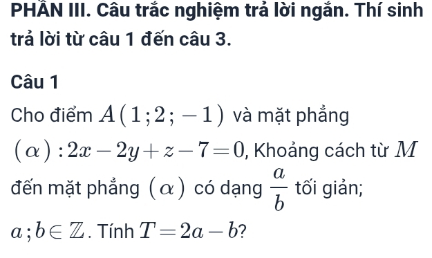 PHẢN III. Câu trắc nghiệm trả lời ngắn. Thí sinh 
trả lời từ câu 1 đến câu 3. 
Câu 1 
Cho điểm A(1;2;-1) và mặt phẳng
(alpha ):2x-2y+z-7=0 , Khoảng cách từ M 
đến mặt phẳng ( α ) có dạng  a/b  tối giản;
a;b∈ Z. Tính T=2a-b