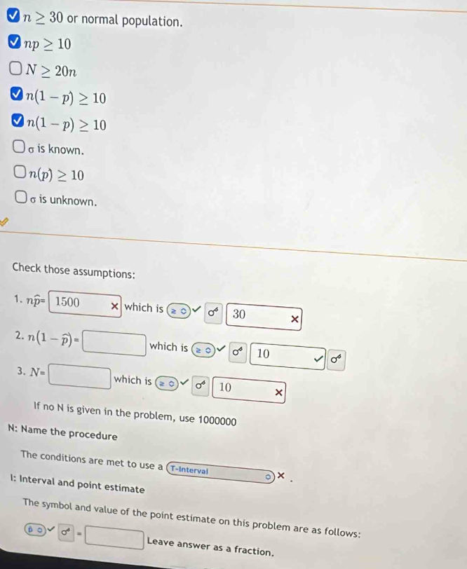 n≥ 30 or normal population.
np≥ 10
N≥ 20n
n(1-p)≥ 10
n(1-p)≥ 10
σ is known.
n(p)≥ 10
σ is unknown. 
Check those assumptions: 
1. nwidehat p= 1500 × which is sigma^6 30 × 
2. n(1-widehat p)=□ which is ≥slant 4 sigma^4 10 sigma^4
3. N=□ which is ≥ 0)v sigma^4 10 □  × 
If no N is given in the problem, use 1000000
N: Name the procedure 
The conditions are met to use a (T-Interval 。 × . 
I: Interval and point estimate 
The symbol and value of the point estimate on this problem are as follows: 
β ○ sigma^4=□ Leave answer as a fraction.