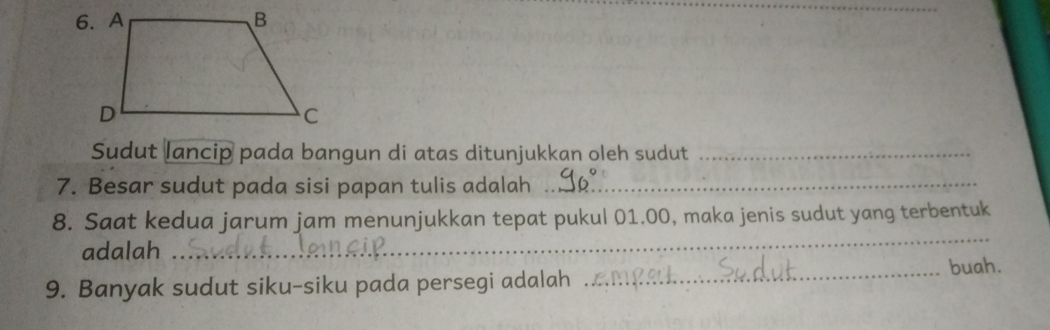 Sudut lancip pada bangun di atas ditunjukkan oleh sudut_ 
7. Besar sudut pada sisi papan tulis adalah_ 
8. Saat kedua jarum jam menunjukkan tepat pukul 01.00, maka jenis sudut yang terbentuk 
adalah 
_ 
9. Banyak sudut siku-siku pada persegi adalah 
_buah.