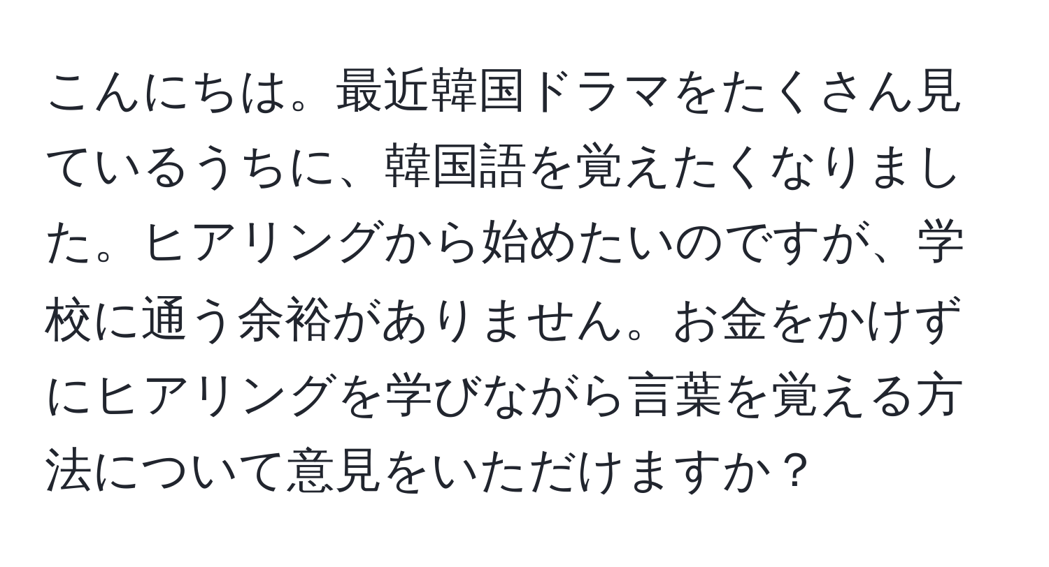 こんにちは。最近韓国ドラマをたくさん見ているうちに、韓国語を覚えたくなりました。ヒアリングから始めたいのですが、学校に通う余裕がありません。お金をかけずにヒアリングを学びながら言葉を覚える方法について意見をいただけますか？