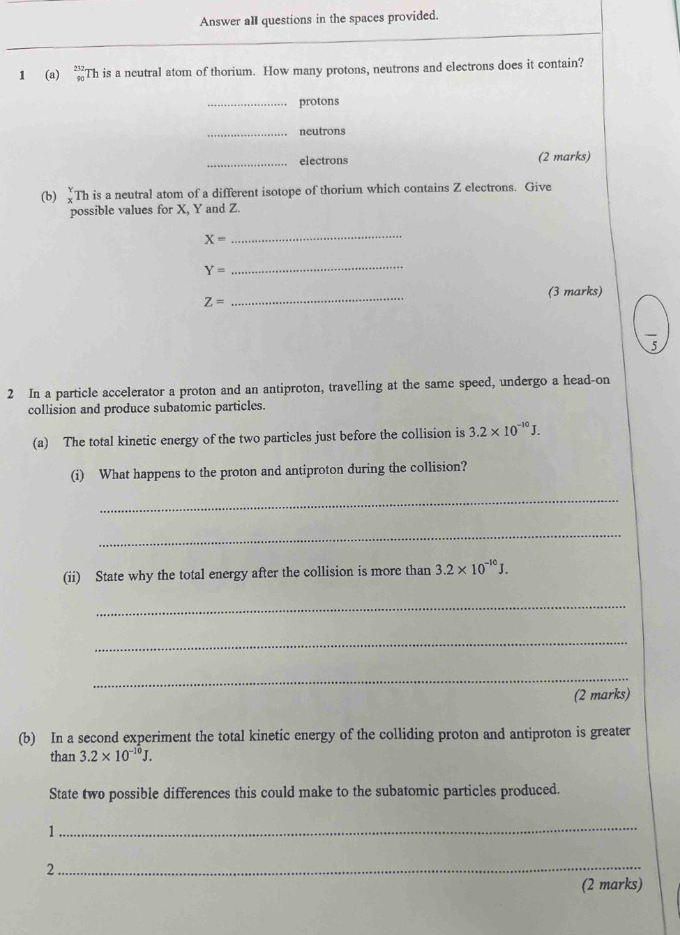 Answer all questions in the spaces provided. 
1 (a) beginarrayr 232 90endarray Th is a neutral atom of thorium. How many protons, neutrons and electrons does it contain? 
_protons 
_neutrons 
_electrons (2 marks) 
(b) Th is a neutral atom of a different isotope of thorium which contains Z electrons. Give 
possible values for X, Y and Z.
X=
_
Y=
_ 
_ 
(3 marks)
Z=
overline 5
2 In a particle accelerator a proton and an antiproton, travelling at the same speed, undergo a head-on 
collision and produce subatomic particles. 
(a) The total kinetic energy of the two particles just before the collision is 3.2* 10^(-10)J. 
(i) What happens to the proton and antiproton during the collision? 
_ 
_ 
(ii) State why the total energy after the collision is more than 3.2* 10^(-10)J. 
_ 
_ 
_ 
(2 marks) 
(b) In a second experiment the total kinetic energy of the colliding proton and antiproton is greater 
than 3.2* 10^(-10)J. 
State two possible differences this could make to the subatomic particles produced. 
1 
_ 
_ 
2 
(2 marks)