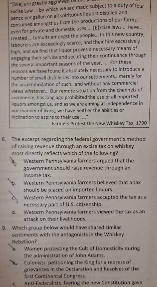 '[We) are greatly aggrieved by the
Excise Law ... by which we are made subject to a duty of four
pence per gallon on all spirituous liquors distilled and
consumed amongst us from the productions of our farms,
even for private and domestic uses ... [E]xcise laws ... have ...
created ... tumults amongst the people... In this new country,
labourers are exceedingly scarce, and their hire excessively
high, and we find that liquor proves a necessary means of
engaging their service and securing their continuance through
the several important seasons of the year, ... For these
reasons we have found it absolutely necessary to introduce a
number of small distilleries into our settlements...merely for
the accommodation of such...and without any commercial
views whatever... Our remote situation from the channels of
commerce, has long ago prohibited the use of all imported
liquors amongst us, and as we are aiming at independence in
our manner of living, we have neither the abilities or
inclination to aspire to their use. ...”
Farmers Protest the New Whiskey Tax, 1790
8. The excerpt regarding the federal government’s method
of raising revenue through an excise tax on whiskey
most directly reflects which of the following?
Western Pennsylvania farmers argued that the
government should raise revenue through an
income tax.
). Western Pennsylvania farmers believed that a tax
should be placed on imported liquors.
Western Pennsylvania farmers accepted the tax as a
necessary part of U.S. citizenship.
d. Western Pennsylvania farmers viewed the tax as an
attack on their livelihoods.
9. Which group below would have shared similar
sentiments with the antagonists in the Whiskey
Rebellion?
a Women protesting the Cult of Domesticity during
the administration of John Adams.
Colonists petitioning the King for a redress of
grievances in the Declaration and Resolves of the
first Continental Congress.
c. Anti-Federalists fearing the new Constitution gave