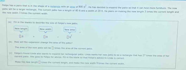 Felipe has a patio that is in the shape of a rectangle with an area of 800n^2. He has decided to expand the patio so that it can hold more furniture. The new 
patio will be a larger rectangle. The current patio has a length of 40 f and a width of 20 ft. He plans on making the new length 3 times the current length and 
the new width 3 times the current width. 
(a) Fill in the blanks to describe the size of Felipe's new patio. 
New length New width New ares 
n □ n^2
(1) How will the expansion change the area of the patio? 
The area of the new patio will be □ times the area of the current patio. 
(c) Felipe's friend Linda also wants to expand her rectangular patio. Linda wants her new patio to be a rectangle that has 27 times the area of her 
current patio. She goes to Felipe for advice. Fill in the blank so that Felipe's advice to Linda is correct. 
Make the new length times the current length, and make the new width 9 times the current width.