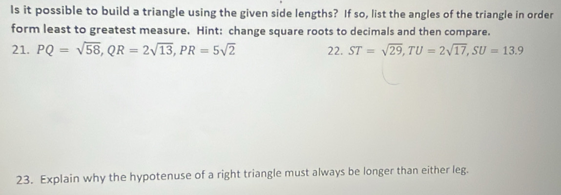 Is it possible to build a triangle using the given side lengths? If so, list the angles of the triangle in order 
form least to greatest measure. Hint: change square roots to decimals and then compare. 
21. PQ=sqrt(58), QR=2sqrt(13), PR=5sqrt(2) 22. ST=sqrt(29), TU=2sqrt(17), SU=13.9
23. Explain why the hypotenuse of a right triangle must always be longer than either leg.