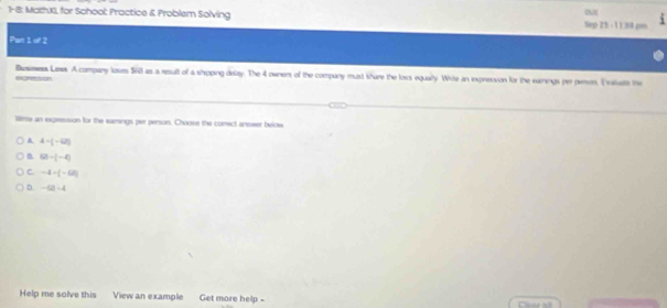 1-8: Mczhxi, for School: Practice & Problem Solving Sep 25 - 11:50 ps
Pan 1 of 2
egresson Busmess Lases. A company losses $68 as a result of a shipping delzy. The 4 owner of the company must khare the loss equally. White an expresion for the earnings per peon. Ivaluate the
simse an excession for the earmings per person. Choose the corect answer below
A 4-(-6)
B 68/ (-4)
C. -4-(-62)
D. -(2)=4
Help me solve this View an example Get more help -