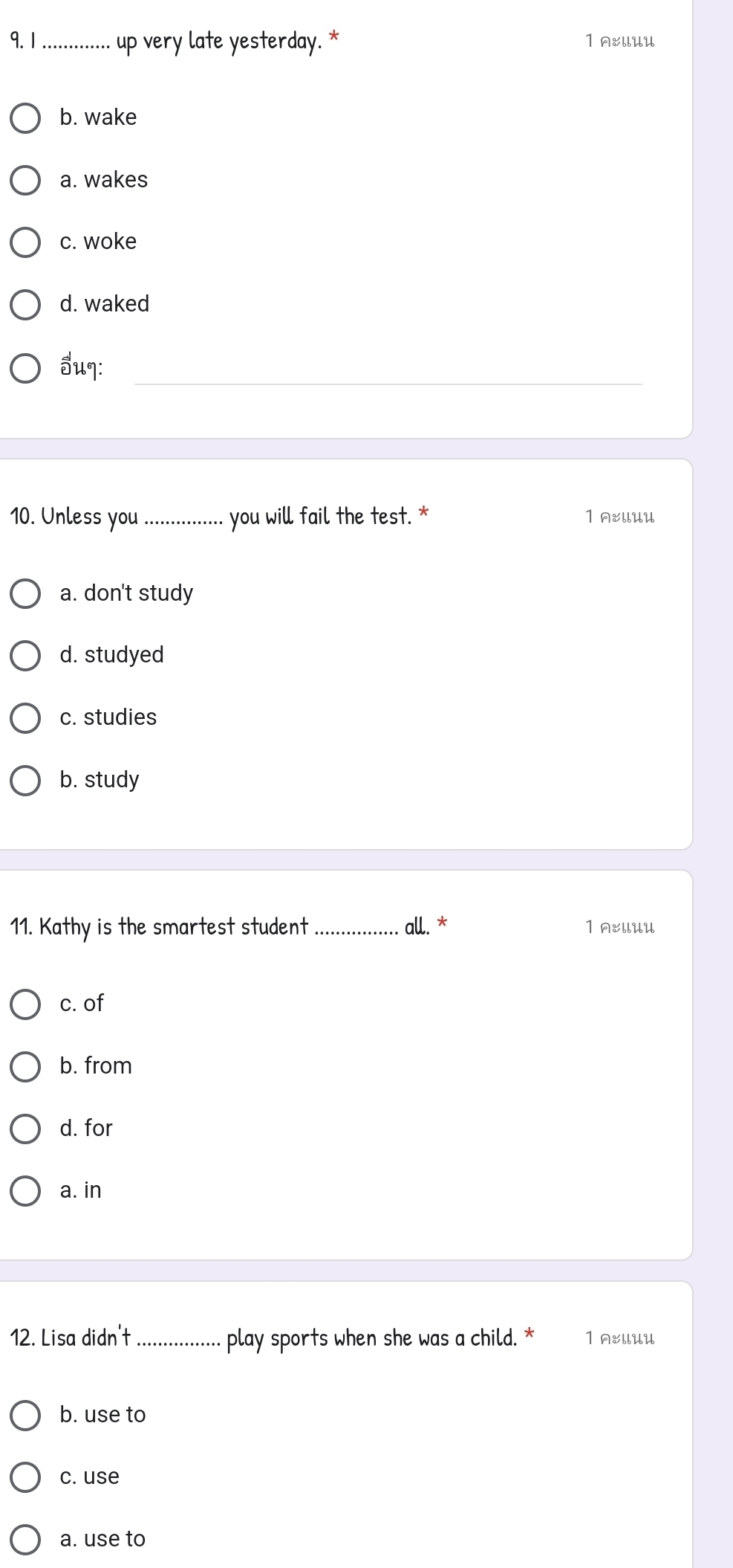 1 .............. up very late yesterday. * 1 AEUlUU
b. wake
a. wakes
c. woke
d. waked
5uq:_
10. Unless you _you will fail the test. * 1 A&llUU
a. don't study
d. studyed
c. studies
b. study
11. Kathy is the smartest student _all. * 1 AEllUU
c. of
b. from
d. for
a. in
12. Lisa didn't_ play sports when she was a child. * 1 A&llUU
b. use to
c. use
a. use to