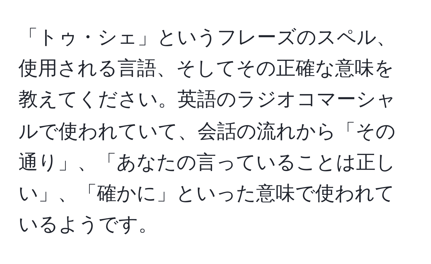 「トゥ・シェ」というフレーズのスペル、使用される言語、そしてその正確な意味を教えてください。英語のラジオコマーシャルで使われていて、会話の流れから「その通り」、「あなたの言っていることは正しい」、「確かに」といった意味で使われているようです。