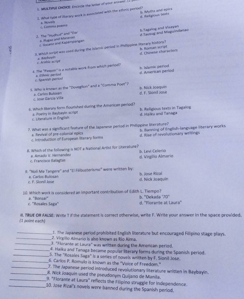 Encircie the letter of your answer. [1]
d. Religious texts b. Myths and epics
1. What type of literary work is associated with the ethnic period?
a. Novels
c. Comma poems
a. Ifugao and Maranao b.Tagalog and Visayan
2. The "Hudhud" and "Dar
c. Ilocano and Kapampangan d.Tausug and Maguindanao
3. Which script was used during the Islamic period in Philippine literary history?
d. Chinese characters
a. Baybayin b. Roman script
c. Arabic script
b. Islamic period
4. The "Pasyon" is a notable work from which period?
a. Ethnic period
c. Spanish period d. American period
5. Who is known as the "Doveglion" and a "Comma Poet"? b. Nick Joaquin
a. Carlos Bulosan d. F. Sionil Jose
c. Jose Garcia Villa
6. Which literary form flourished during the American period?
a. Poetry in Baybayin script b. Religious texts in Tagalog
c. Literature in English d. Haiku and Tanaga
7. What was a significant feature of the Japanese period in Philippine literature?
a. Revival of pre-colonial epics b. Banning of English-language literary works
c. Introduction of European literary forms d. Rise of revolutionary writings
8. Which of the following is NOT a National Artist for Literature?
a. Amado V. Hernandez b. Levi Celerio
c. Francisco Balagtas d. Virgilio Almario
9. "Noli Me Tangere" and "El Filibusterismo" were written by:
a. Carlos Bulosan b. Jose Rizal
c. F. Sionil Jose d. Nick Joaquin
10. Which work is considered an important contribution of Edith L. Tiempo?
a. "Bonsai" b. "Dekada '70''
c. "Rosales Saga" d. "Florante at Laura"
II. TRUE OR FALSE: Write T if the statement is correct otherwise, write F. Write your answer in the space provided.
(1 point each)
_1. The Japanese period prohibited English literature but encouraged Filipino stage plays.
_2. Virgilio Almario is also known as Rio Alma.
_3. "Florante at Laura" was written during the American period.
_4. Haiku and Tanaga became popular literary forms during the Spanish period.
_5. The "Rosales Saga" is a series of novels written by F. Sionil Jose.
_6. Carlos P. Romulo is known as the "Voice of Freedom."
_7. The Japanese period introduced revolutionary literature written in Baybayin.
_8. Nick Joaquin used the pseudonym Quijano de Manila.
_9. "Florante at Laura" reflects the Filipino struggle for independence.
_10. Jose Rizal's novels were banned during the Spanish period.