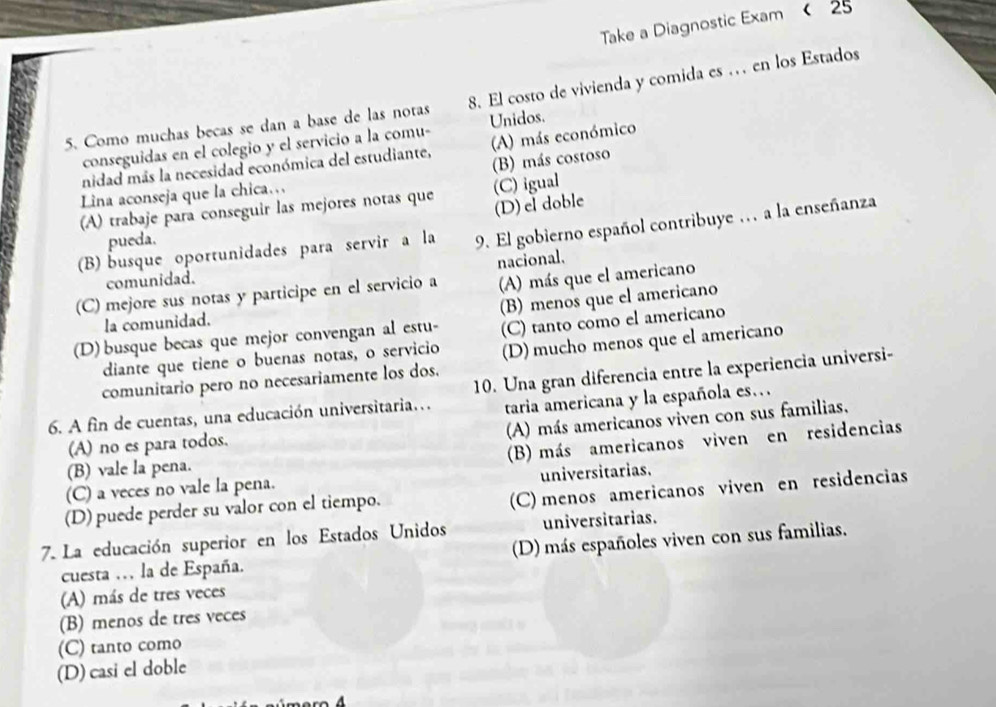 Take a Diagnostic Exam < 25
5. Como muchas becas se dan a base de las notas 8. El costo de vivienda y comida es .. en los Estados
conseguidas en el colegio y el servicio a la comu- Unidos.
nidad más la necesidad económica del estudiante, (A) más económico
(B) más costoso
Lina aconseja que la chica…
(A) trabaje para conseguir las mejores notas que (C) igual
(D)el doble
(B) busque oportunidades para servir a la 9. El gobierno español contribuye . a la enseñanza
pueda.
nacional.
comunidad.
(C) mejore sus notas y participe en el servicio a (A) más que el americano
(D) busque becas que mejor convengan al estu- (B) menos que el americano
la comunidad.
(C) tanto como el americano
diante que tiene o buenas notas, o servicio (D) mucho menos que el americano
comunitario pero no necesariamente los dos.
6. A fin de cuentas, una educación universitaria... 10. Una gran diferencia entre la experiencia universi-
taria americana y la española es.
(A) más americanos viven con sus familias,
(A) no es para todos.
(C) a veces no vale la pena. (B) más americanos viven en residencias
(B) vale la pena.
universitarias.
(D) puede perder su valor con el tiempo.
(C) menos americanos viven en residencias
7. La educación superior en los Estados Unidos universitarias.
cuesta . la de España. (D) más españoles viven con sus familias.
(A) más de tres veces
(B) menos de tres veces
(C) tanto como
(D) casi el doble