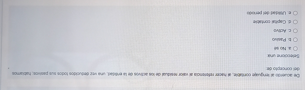 De acuerdo al lenguaje contable, al hacer referencia al valor residual de los activos de la entidad, una vez deducidos todos sus pasivos; hablamos
del concepto de:
Seleccione una:
a. No sé
b. Pasivo
c. Activo
d. Capital contable
e. Utilidad del periodo