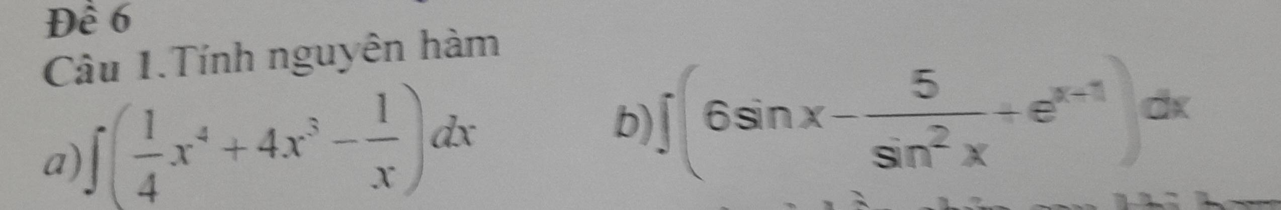 Đề 6 
Câu 1.Tính nguyên hàm 
a) ∈t ( 1/4 x^4+4x^3- 1/x )dx b) ∈t (6sin x- 5/sin^2x +e^(x-1))dx