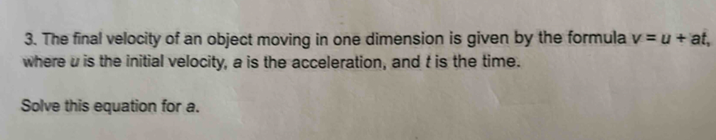 The final velocity of an object moving in one dimension is given by the formula v=u+at, 
where u is the initial velocity, a is the acceleration, and t is the time. 
Solve this equation for a.