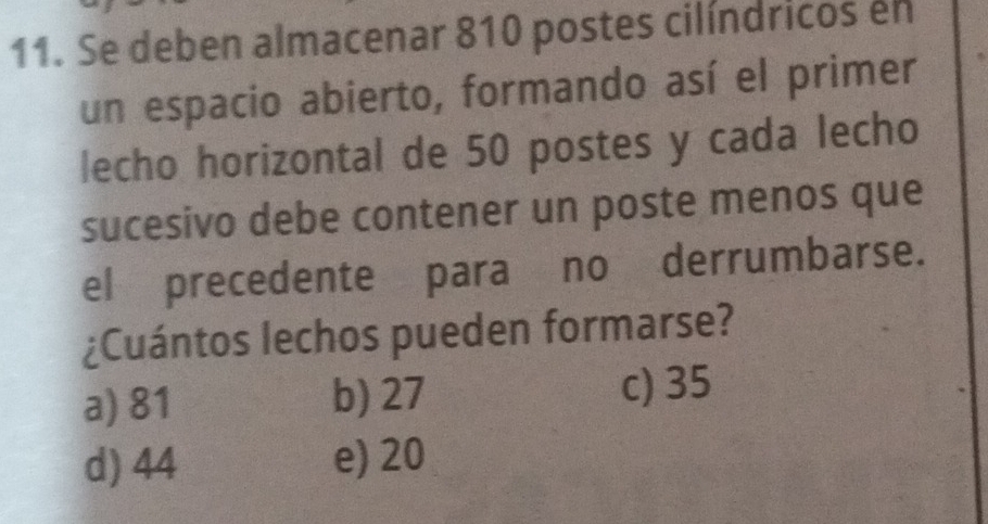 Se deben almacenar 810 postes cilíndricos en
un espacio abierto, formando así el primer
lecho horizontal de 50 postes y cada lecho
sucesivo debe contener un poste menos que
el precedente paraíno derrumbarse.
¿Cuántos lechos pueden formarse?
a) 81 b) 27 c) 35
d) 44 e) 20