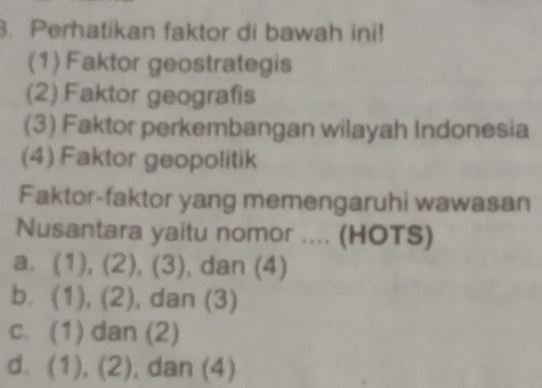 Perhatikan faktor di bawah ini!
(1) Faktor geostrategis
(2) Faktor geografis
(3) Faktor perkembangan wilayah Indonesia
(4) Faktor geopolitik
Faktor-faktor yang memengaruhi wawasan
Nusantara yaitu nomor .... (HOTS)
a. (1), (2), (3), , dan (4)
b. (1), (2), dan (3)
c. (1) dan (2)
d. (1), (2), , dan (4)