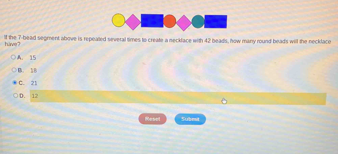 If the 7 -bead segment above is repeated several times to create a necklace with 42 beads, how many round beads will the necklace
have?
A. 15
B. 18
C. 21
D. 12
Reset Submit