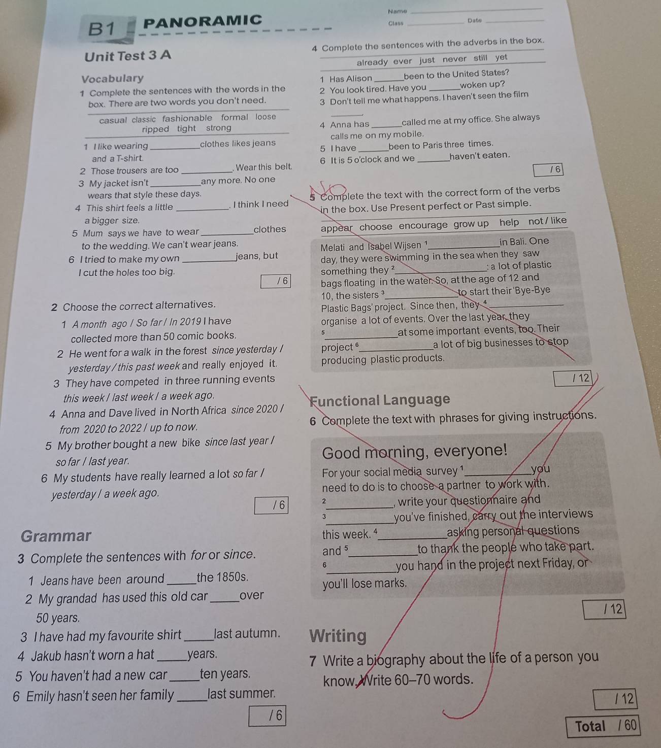 Name
_
B1 PANORAMIC _Date_
Class
Unit Test 3 A 4 Complete the sentences with the adverbs in the box.
_
already ever just never still yet
Vocabulary 1 Has Alison_ been to the United States?
1 Complete the sentences with the words in the 2 You look tired. Have you _woken up?
box. There are two words you don't need.
3 Don't tell me what happens. I haven't seen the film
casual classic fashionable formal loose
_
ripped tight strong 4 Anna has _called me at my office. She always
calls me on my mobile.
1 I like wearing_ clothes likes jeans 5 I have _been to Paris three times.
and a T-shirt.
6 It is 5 o'clock and we
2 Those trousers are too _. Wear this belt. haven't eaten.
16
3 My jacket isn't_ any more. No one
wears that style these days.
4 This shirt feels a little _ I think I need 5 Complete the text with the correct form of the verbs
in the box. Use Present perfect or Past simple.
a bigger size.
5 Mum says we have to wear _clothes appear choose encourage grow up help not / like
to the wedding. We can't wear jeans. _in Bali. One
Melati and Isabel Wijsen 1
6 I tried to make my own _jeans, but day, they were swimming in the sea when they saw
I cut the holes too big. _: a lot of plastic
something they ?
/ 6 bags floating in the water. So, at the age of 12 and
2 Choose the correct alternatives. 10, the sisters_ to start their 'Bye-Bye
Plastic Bags' project. Since then, they 
1 A month ago / So far / In 2019 I have organise a lot of events. Over the last year, they
collected more than 50 comic books. 5_ at some important events, too. Their
2 He went for a walk in the forest since yesterday / project _a lot of big businesses to stop .
yesterday / this past week and really enjoyed it. producing plastic products.
3 They have competed in three running events / 12
this week / last week / a week ago.
4 Anna and Dave lived in North Africa since 2020 / Functional Language
from 2020 to 2022 / up to now. 6 Complete the text with phrases for giving instructions.
5 My brother bought a new bike since last year /
so far / last year. Good morning, everyone!
6 My students have really learned a lot so far / For your social media survey 1 _you
yesterday / a week ago. need to do is to choose a partner to work with.
/ 6 2_ , write your questionnaire and 
3
_you've finished, carry out the interviews
Grammar this week. ⁴_ asking personal questions
3 Complete the sentences with for or since. and 5_ to thank the people who take part.
6
_you hand in the project next Friday, or
1 Jeans have been around _the 1850s.
you'll lose marks.
2 My grandad has used this old car _over
/ 12
50 years.
3 I have had my favourite shirt _last autumn. Writing
4 Jakub hasn’t worn a hat _years.
7 Write a biography about the life of a person you
5 You haven't had a new car _ten years.
know. Write 60-70 words.
6 Emily hasn't seen her family_ last summer. /  12
/ 6
Total / 60