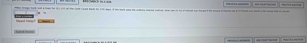 BRECMBC9 10.II.028. PREVIOUS ANSWERS ASK YOUR TEACHER PRACTICE ANOTHER 
Mike Drago took out a loan for $3,100 at the Gold Coast Bank for 270 days. If the bank uses the ordinary interest method, what rate (in% ) ) of interest was charged if the amount of interest was $239? Round your answer to the nearest tenth of a percest. 
Need Help? 
Submit Answer 
PREVIOUS ANSWERS ASK YOUR TEACHER PRACTICE ANOTHER