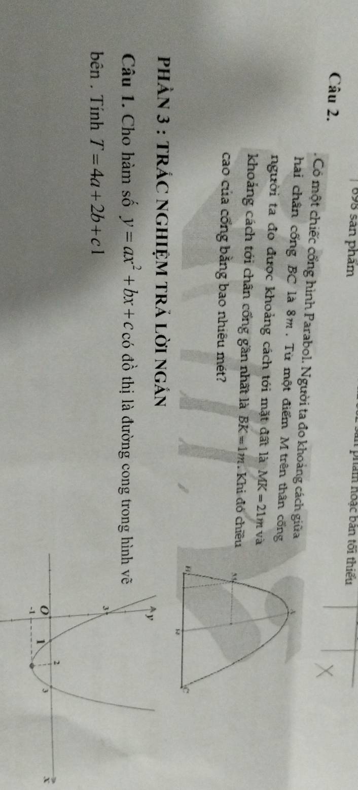 698 sản phẩm 
I phẩm hoặc bản tối thiếu 
Câu 2. 
Có một chiếc cổng hình Parabol. Người ta đo khoảng cách giữa 
hai chân cổng BC là 8m. Từ một điểm M trên thân cổng 
người ta đo được khoảng cách tới mặt đất là MK=21m 1 và 
khoảng cách tới chân cống gần nhất là BK=1m Khi đó chiều 
cao của cổng bằng bao nhiêu mét? 
PHẢN 3 : TRÁC NGHIỆM TRẢ LờI ngắN 
Câu 1. Cho hàm số y=ax^2+bx+c có đồ thị là đường cong trong 
bên . Tính T=4a+2b+c1