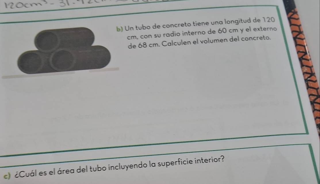 Un tubo de concreto tiene una longitud de 120
cm, con su radio interno de 60 cm y el externo 
de 68 cm. Calculen el volumen del concreto. 
c) ¿Cuál es el área del tubo incluyendo la superficie interior?