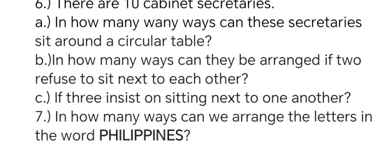 6.) There are TU cabinet secretaries. 
a.) In how many wany ways can these secretaries 
sit around a circular table? 
b.)In how many ways can they be arranged if two 
refuse to sit next to each other? 
c.) If three insist on sitting next to one another? 
7.) In how many ways can we arrange the letters in 
the word PHILIPPINES?